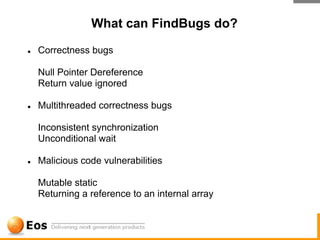 What can FindBugs do?

●   Correctness bugs

    Null Pointer Dereference
    Return value ignored

●   Multithreaded correctness bugs

    Inconsistent synchronization
    Unconditional wait

●   Malicious code vulnerabilities

    Mutable static
    Returning a reference to an internal array
 