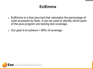 EclEmma

●   EclEmma is a free java tool that calculates the percentage of
    code accessed by tests. It can be used to identify which parts
    of the java program are lacking test coverage.

●   Our goal is to acheive > 80% of coverage
 