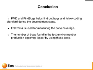 Conclusion


●  PMD and FindBugs helps find out bugs and follow coding
standard during the development stage.

●   EclEmma is used for measuring the code coverage.

●   The number of bugs found in the test environment or
    production becomes lesser by using these tools.
 