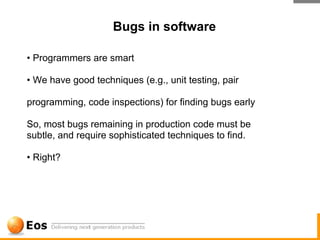 Bugs in software

• Programmers are smart

• We have good techniques (e.g., unit testing, pair

programming, code inspections) for finding bugs early

So, most bugs remaining in production code must be
subtle, and require sophisticated techniques to find.

• Right?
 