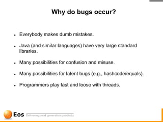 Why do bugs occur?


●   Everybody makes dumb mistakes.

●   Java (and similar languages) have very large standard
    libraries.

●   Many possibilities for confusion and misuse.

●   Many possibilities for latent bugs (e.g., hashcode/equals).

●   Programmers play fast and loose with threads.
 