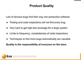 Product Quality


Lots of obvious bugs find their way into production software

● Testing and code inspections will not find every bug.

● Very hard to get high test coverage for a large system

● Limits to frequency, completeness of code inspections

● Techniques to find more bugs automatically are valuable

Quality is the responsibility of everyone on the team.
 