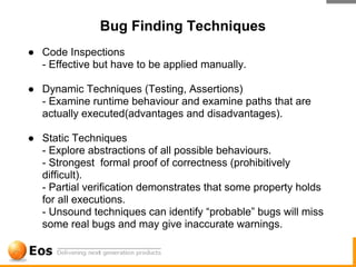 Bug Finding Techniques
● Code Inspections
  - Effective but have to be applied manually.

● Dynamic Techniques (Testing, Assertions)
  - Examine runtime behaviour and examine paths that are
  actually executed(advantages and disadvantages).

● Static Techniques
  - Explore abstractions of all possible behaviours.
  - Strongest formal proof of correctness (prohibitively
  difficult).
  - Partial verification demonstrates that some property holds
  for all executions.
  - Unsound techniques can identify “probable” bugs will miss
  some real bugs and may give inaccurate warnings.
 