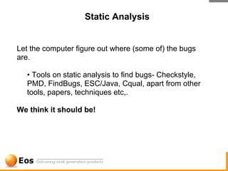 Static Analysis


Let the computer figure out where (some of) the bugs
are.

  • Tools on static analysis to find bugs- Checkstyle,
  PMD, FindBugs, ESC/Java, Cqual, apart from other
  tools, papers, techniques etc,.

We think it should be!
 