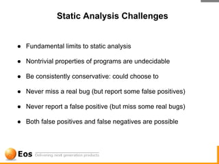 Static Analysis Challenges


● Fundamental limits to static analysis

● Nontrivial properties of programs are undecidable

● Be consistently conservative: could choose to

● Never miss a real bug (but report some false positives)

● Never report a false positive (but miss some real bugs)

● Both false positives and false negatives are possible
 
