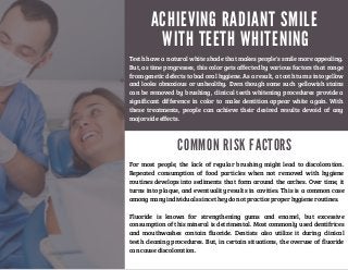 A C H I E V I N G R A D I A N T S M I L E
W I T H T E E T H W H I T E N I N G
Teeth have a natural white shade that makes people's smile more appealing.
But, as time progresses, this color gets affected by various factors that range
from genetic defects to bad oral hygiene. As a result, a tooth turns into yellow
and looks obnoxious or unhealthy. Even though some such yellowish stains
can be removed by brushing, clinical teeth whitening procedures provide a
significant difference in color to make dentition appear white again. With
these treatments, people can achieve their desired results devoid of any
major side effects.
C O M M O N R I S K F A C T O R S
For most people, the lack of regular brushing might lead to discoloration.
Repeated consumption of food particles when not removed with hygiene
routines develops into sediments that form around the arches. Over time, it
turns into plaque, and eventuality results in cavities. This is a common case
among many individuals since they do not practice proper hygiene routines.
Fluoride is known for strengthening gums and enamel, but excessive
consumption of this mineral is detrimental. Most commonly used dentifrices
and mouthwashes contain fluoride. Dentists also utilize it during clinical
teeth cleaning procedures. But, in certain situations, the overuse of fluoride
can cause discoloration.
 