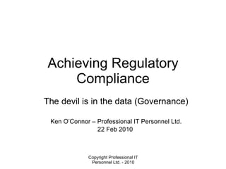 Achieving Regulatory Compliance The devil is in the data (Governance) Ken O’Connor – Professional IT Personnel Ltd. 22 Feb 2010  