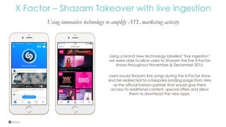 X Factor – Shazam Takeover with live ingestion
Using innovative technology to amplify ATL marketing activity
Using a brand new technology labelled “live ingestion”
we were able to allow users to Shazam the live X-Factor
shows throughout November & December 2015.
Users would Shazam live songs during the X-Factor show
and be redirected to a bespoke landing page from Very
as the official fashion partner that would give them
access to additional content, special offers and allow
them to download the new apps.
 