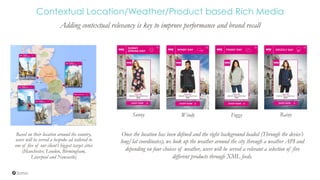 Contextual Location/Weather/Product based Rich Media
Adding contextual relevancy is key to improve performance and brand recall
Based on their location around the country,
users will be served a bespoke ad tailored to
one of five of our client’s biggest target cities
(Manchester, London, Birmingham,
Liverpool and Newcastle)
Once the location has been defined and the right background loaded (Through the device’s
long/lat coordinates), we look up the weather around the city through a weather API and
depending on four choices of weather, users will be served a relevant a selection of five
different products through XML feeds.
Sunny Windy RainyFoggy
 