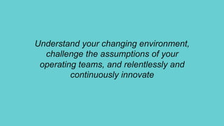 Understand your changing environment,
challenge the assumptions of your
operating teams, and relentlessly and
continuously innovate
 