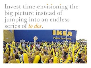 . . .
Invest time envisioning the
big picture instead of
jumping into an endless
series of to dos.
 