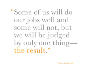 “ Some of us will do
 our jobs well and
 some will not, but
 we will be judged
 by only one thing—
 the result.”
               -Vince Lombardi
 