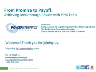 From Promise to Payoff:
Achieving Breakthrough Results with PPM Tools

                                                               Presenters:
                                                               Craig Jackson, Principal Consultant PowerSteering Software
                                                               Tim DeGennaro, Researcher, Forrester
                                                               Sharyn Leaver, VP and Practice Leader, Forrester




Welcome! Thank you for joining us.
View the full presentation now.

Or Contact Us
PowerSteering Software
www.powersteeringsoftware.com
1-866-390-9088


 1   © 2010 Forrester Research, Inc. Reproduction Prohibited
 
