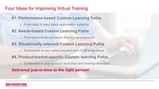 Four Ideas for Improving Virtual Training
#1. Performance-based Custom Learning Paths
o From data in your sales automation systems
#2. Needs-based Custom Learning Paths
o From behavioral outcomes fluency assessments
#3. Situationally-relevant Custom Learning Paths
o Embedded in your sales process and CRM experience
#4. Product/market-specific Custom learning Paths
o Embedded in your product launches and training materials
Delivered just-in-time to the right person!
 