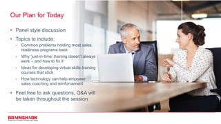 Our Plan for Today
• Panel style discussion
• Topics to include:
- Common problems holding most sales
readiness programs back
- Why ‘just-in-time’ training doesn’t always
work – and how to fix it
- Ideas for developing virtual skills training
courses that stick
- How technology can help empower
sales coaching and reinforcement
• Feel free to ask questions, Q&A will
be taken throughout the session
 