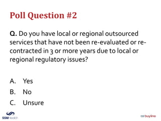 Poll Question #2
Q. Do you have local or regional outsourced
services that have not been re-evaluated or re-
contracted in 3 or more years due to local or
regional regulatory issues?
A. Yes
B. No
C. Unsure
 