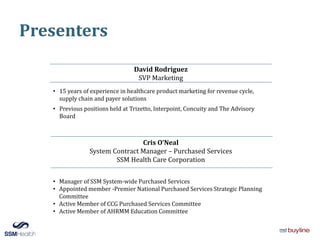 Presenters
David Rodriguez
SVP Marketing
• 15 years of experience in healthcare product marketing for revenue cycle,
supply chain and payer solutions
• Previous positions held at Trizetto, Interpoint, Concuity and The Advisory
Board
Cris O’Neal
System Contract Manager – Purchased Services
SSM Health Care Corporation
• Manager of SSM System-wide Purchased Services
• Appointed member -Premier National Purchased Services Strategic Planning
Committee
• Active Member of CCG Purchased Services Committee
• Active Member of AHRMM Education Committee
 