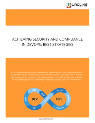 www.urolime.com
ACHIEVING SECURITY AND COMPLIANCE
IN DEVOPS: BEST STRATEGIES
In the fast-paced world of software development, DevOps practices have become essential for
driving efficiency and collaboration. However, amid the rush for speed, organizations must not
overlook security and compliance. This article delves into the crucial role of DevOps consulting
services in helping businesses strike the perfect balance between agility and robust security.
 