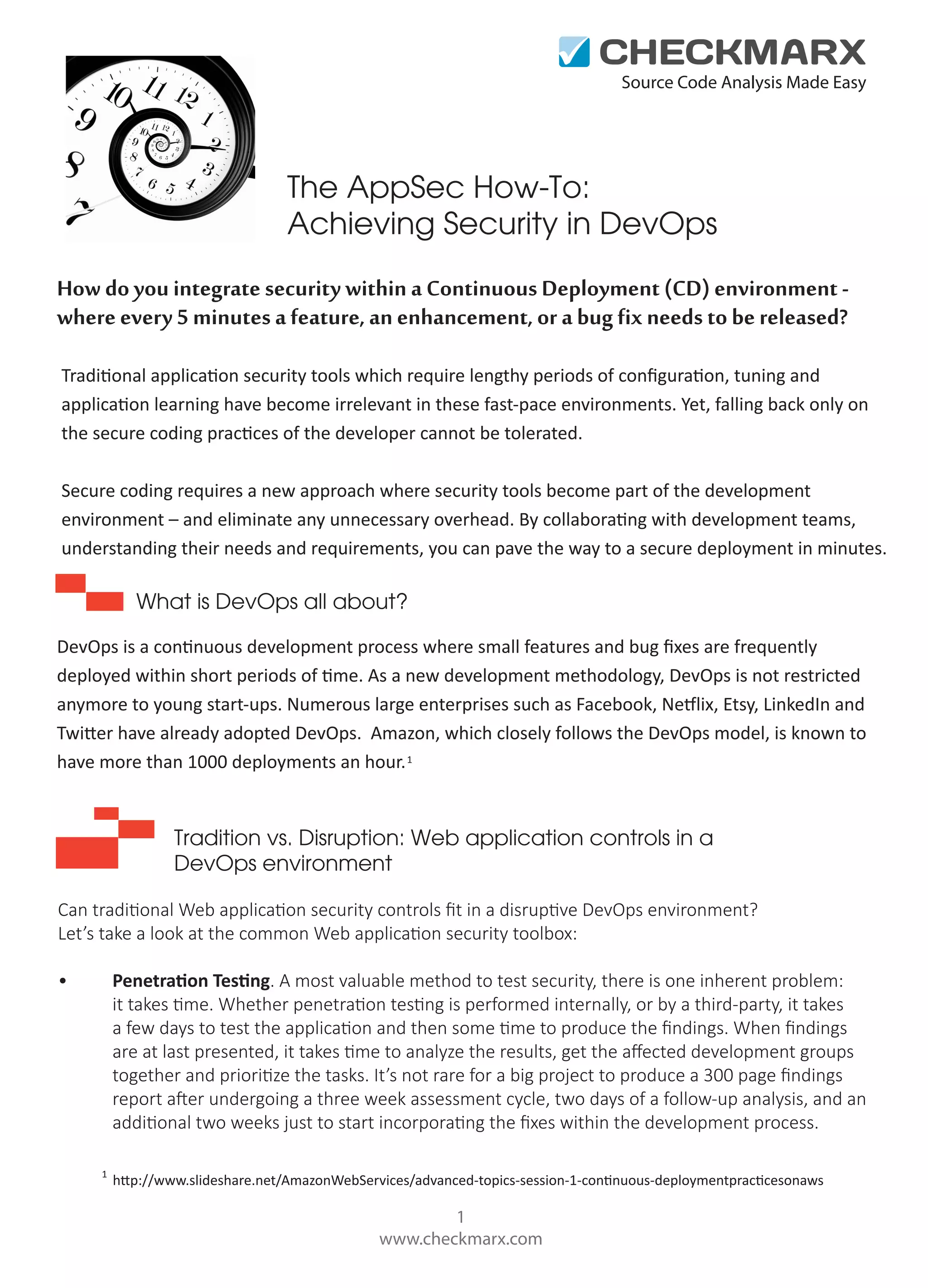 Source Code Analysis Made Easy

The AppSec How-To:
Achieving Security in DevOps
How do you integrate security within a Continuous Deployment (CD) environment where every 5 minutes a feature, an enhancement, or a bug fix needs to be released?
Traditional application security tools which require lengthy periods of conﬁguration, tuning and
application learning have become irrelevant in these fast-pace environments. Yet, falling back only on
the secure coding practices of the developer cannot be tolerated.
Secure coding requires a new approach where security tools become part of the development
environment – and eliminate any unnecessary overhead. By collaborating with development teams,
understanding their needs and requirements, you can pave the way to a secure deployment in minutes.

What is DevOps all about?
DevOps is a continuous development process where small features and bug ﬁxes are frequently
deployed within short periods of time. As a new development methodology, DevOps is not restricted
anymore to young start-ups. Numerous large enterprises such as Facebook, Netflix, Etsy, LinkedIn and
Twitter have already adopted DevOps. Amazon, which closely follows the DevOps model, is known to
have more than 1000 deployments an hour. 1

Tradition vs. Disruption: Web application controls in a
DevOps environment
Can traditional Web application security controls ﬁt in a disruptive DevOps environment?
Let’s take a look at the common Web application security toolbox:
Penetration Testing. A most valuable method to test security, there is one inherent problem:
it takes time. Whether penetration testing is performed internally, or by a third-party, it takes
a few days to test the application and then some time to produce the ﬁndings. When ﬁndings
are at last presented, it takes time to analyze the results, get the aﬀected development groups
together and prioritize the tasks. It’s not rare for a big project to produce a 300 page ﬁndings
report after undergoing a three week assessment cycle, two days of a follow-up analysis, and an
additional two weeks just to start incorporating the ﬁxes within the development process.

•

1

http://www.slideshare.net/AmazonWebServices/advanced-topics-session-1-continuous-deploymentpracticesonaws

1
www.checkmarx.com

 