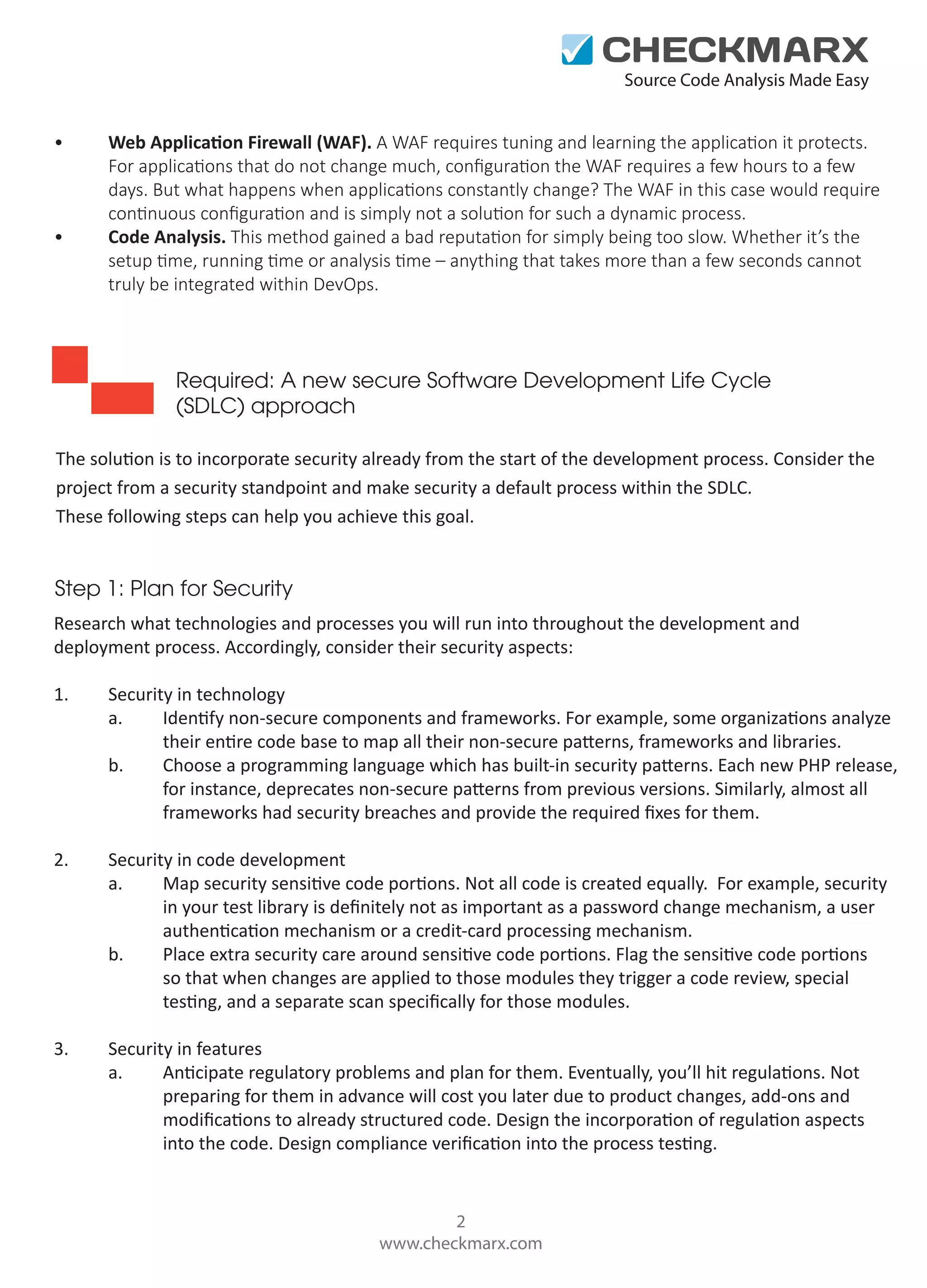 Source Code Analysis Made Easy

•

•

Web Application Firewall (WAF). A WAF requires tuning and learning the application it protects.
For applications that do not change much, conﬁguration the WAF requires a few hours to a few
days. But what happens when applications constantly change? The WAF in this case would require
continuous conﬁguration and is simply not a solution for such a dynamic process.
Code Analysis. This method gained a bad reputation for simply being too slow. Whether it’s the
setup time, running time or analysis time – anything that takes more than a few seconds cannot
truly be integrated within DevOps.

Required: A new secure Software Development Life Cycle
(SDLC) approach
The solution is to incorporate security already from the start of the development process. Consider the
project from a security standpoint and make security a default process within the SDLC.
These following steps can help you achieve this goal.

Step 1: Plan for Security
Research what technologies and processes you will run into throughout the development and
deployment process. Accordingly, consider their security aspects:
1.

Security in technology
a.
Identify non-secure components and frameworks. For example, some organizations analyze
their entire code base to map all their non-secure patterns, frameworks and libraries.
b.
Choose a programming language which has built-in security patterns. Each new PHP release,
for instance, deprecates non-secure patterns from previous versions. Similarly, almost all
frameworks had security breaches and provide the required ﬁxes for them.

2.

Security in code development
a.
Map security sensitive code portions. Not all code is created equally. For example, security
in your test library is deﬁnitely not as important as a password change mechanism, a user
authentication mechanism or a credit-card processing mechanism.
b.
Place extra security care around sensitive code portions. Flag the sensitive code portions
so that when changes are applied to those modules they trigger a code review, special
testing, and a separate scan speciﬁcally for those modules.

3.

Security in features
a.
Anticipate regulatory problems and plan for them. Eventually, you’ll hit regulations. Not
preparing for them in advance will cost you later due to product changes, add-ons and
modiﬁcations to already structured code. Design the incorporation of regulation aspects
into the code. Design compliance veriﬁcation into the process testing.

2
www.checkmarx.com

 