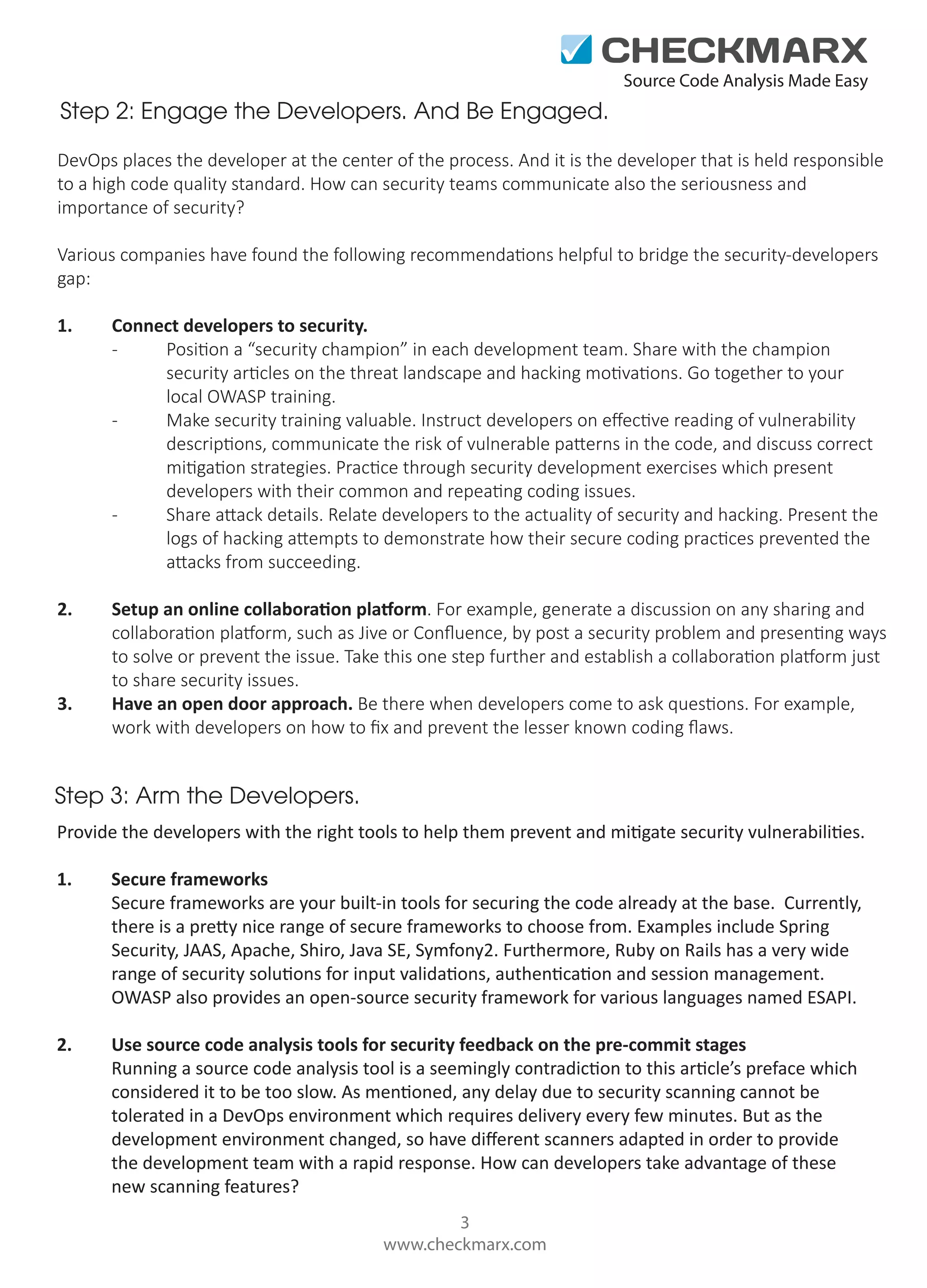 Source Code Analysis Made Easy

Step 2: Engage the Developers. And Be Engaged.
DevOps places the developer at the center of the process. And it is the developer that is held responsible
to a high code quality standard. How can security teams communicate also the seriousness and
importance of security?
Various companies have found the following recommendations helpful to bridge the security-developers
gap:
1.

Connect developers to security.
Position a “security champion” in each development team. Share with the champion
security articles on the threat landscape and hacking motivations. Go together to your
local OWASP training.
Make security training valuable. Instruct developers on eﬀective reading of vulnerability
descriptions, communicate the risk of vulnerable patterns in the code, and discuss correct
mitigation strategies. Practice through security development exercises which present
developers with their common and repeating coding issues.
Share attack details. Relate developers to the actuality of security and hacking. Present the
logs of hacking attempts to demonstrate how their secure coding practices prevented the
attacks from succeeding.

2.

Setup an online collaboration platform. For example, generate a discussion on any sharing and
collaboration platform, such as Jive or Conﬂuence, by post a security problem and presenting ways
to solve or prevent the issue. Take this one step further and establish a collaboration platform just
to share security issues.
Have an open door approach. Be there when developers come to ask questions. For example,
work with developers on how to ﬁx and prevent the lesser known coding ﬂaws.

3.

Step 3: Arm the Developers.
Provide the developers with the right tools to help them prevent and mitigate security vulnerabilities.
1.

Secure frameworks
Secure frameworks are your built-in tools for securing the code already at the base. Currently,
there is a pretty nice range of secure frameworks to choose from. Examples include Spring
Security, JAAS, Apache, Shiro, Java SE, Symfony2. Furthermore, Ruby on Rails has a very wide
range of security solutions for input validations, authentication and session management.
OWASP also provides an open-source security framework for various languages named ESAPI.

2.

Use source code analysis tools for security feedback on the pre-commit stages
Running a source code analysis tool is a seemingly contradiction to this article’s preface which
considered it to be too slow. As mentioned, any delay due to security scanning cannot be
tolerated in a DevOps environment which requires delivery every few minutes. But as the
development environment changed, so have diﬀerent scanners adapted in order to provide
the development team with a rapid response. How can developers take advantage of these
new scanning features?
3
www.checkmarx.com

 