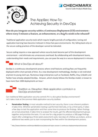 Source Code Analysis Made Easy

The AppSec How-To:
Achieving Security in DevOps
How do you integrate security within a Continuous Deployment (CD) environment where every 5 minutes a feature, an enhancement, or a bug fix needs to be released?
Traditional application security tools which require lengthy periods of conﬁguration, tuning and
application learning have become irrelevant in these fast-pace environments. Yet, falling back only on
the secure coding practices of the developer cannot be tolerated.
Secure coding requires a new approach where security tools become part of the development
environment – and eliminate any unnecessary overhead. By collaborating with development teams,
understanding their needs and requirements, you can pave the way to a secure deployment in minutes.

What is DevOps all about?
DevOps is a continuous development process where small features and bug ﬁxes are frequently
deployed within short periods of time. As a new development methodology, DevOps is not restricted
anymore to young start-ups. Numerous large enterprises such as Facebook, Netflix, Etsy, LinkedIn and
Twitter have already adopted DevOps. Amazon, which closely follows the DevOps model, is known to
have more than 1000 deployments an hour. 1

Tradition vs. Disruption: Web application controls in a
DevOps environment
Can traditional Web application security controls ﬁt in a disruptive DevOps environment?
Let’s take a look at the common Web application security toolbox:
Penetration Testing. A most valuable method to test security, there is one inherent problem:
it takes time. Whether penetration testing is performed internally, or by a third-party, it takes
a few days to test the application and then some time to produce the ﬁndings. When ﬁndings
are at last presented, it takes time to analyze the results, get the aﬀected development groups
together and prioritize the tasks. It’s not rare for a big project to produce a 300 page ﬁndings
report after undergoing a three week assessment cycle, two days of a follow-up analysis, and an
additional two weeks just to start incorporating the ﬁxes within the development process.

•

1

http://www.slideshare.net/AmazonWebServices/advanced-topics-session-1-continuous-deploymentpracticesonaws

1
www.checkmarx.com

 