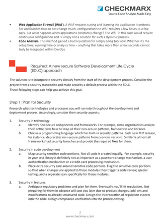 Source Code Analysis Made Easy

•

•

Web Application Firewall (WAF). A WAF requires tuning and learning the application it protects.
For applications that do not change much, conﬁguration the WAF requires a few hours to a few
days. But what happens when applications constantly change? The WAF in this case would require
continuous conﬁguration and is simply not a solution for such a dynamic process.
Code Analysis. This method gained a bad reputation for simply being too slow. Whether it’s the
setup time, running time or analysis time – anything that takes more than a few seconds cannot
truly be integrated within DevOps.

Required: A new secure Software Development Life Cycle
(SDLC) approach
The solution is to incorporate security already from the start of the development process. Consider the
project from a security standpoint and make security a default process within the SDLC.
These following steps can help you achieve this goal.

Step 1: Plan for Security
Research what technologies and processes you will run into throughout the development and
deployment process. Accordingly, consider their security aspects:
1.

Security in technology
a.
Identify non-secure components and frameworks. For example, some organizations analyze
their entire code base to map all their non-secure patterns, frameworks and libraries.
b.
Choose a programming language which has built-in security patterns. Each new PHP release,
for instance, deprecates non-secure patterns from previous versions. Similarly, almost all
frameworks had security breaches and provide the required ﬁxes for them.

2.

Security in code development
a.
Map security sensitive code portions. Not all code is created equally. For example, security
in your test library is deﬁnitely not as important as a password change mechanism, a user
authentication mechanism or a credit-card processing mechanism.
b.
Place extra security care around sensitive code portions. Flag the sensitive code portions
so that when changes are applied to those modules they trigger a code review, special
testing, and a separate scan speciﬁcally for those modules.

3.

Security in features
a.
Anticipate regulatory problems and plan for them. Eventually, you’ll hit regulations. Not
preparing for them in advance will cost you later due to product changes, add-ons and
modiﬁcations to already structured code. Design the incorporation of regulation aspects
into the code. Design compliance veriﬁcation into the process testing.

2
www.checkmarx.com

 