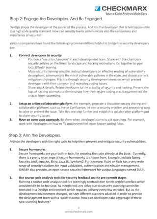 Source Code Analysis Made Easy

Step 2: Engage the Developers. And Be Engaged.
DevOps places the developer at the center of the process. And it is the developer that is held responsible
to a high code quality standard. How can security teams communicate also the seriousness and
importance of security?
Various companies have found the following recommendations helpful to bridge the security-developers
gap:
1.

Connect developers to security.
Position a “security champion” in each development team. Share with the champion
security articles on the threat landscape and hacking motivations. Go together to your
local OWASP training.
Make security training valuable. Instruct developers on eﬀective reading of vulnerability
descriptions, communicate the risk of vulnerable patterns in the code, and discuss correct
mitigation strategies. Practice through security development exercises which present
developers with their common and repeating coding issues.
Share attack details. Relate developers to the actuality of security and hacking. Present the
logs of hacking attempts to demonstrate how their secure coding practices prevented the
attacks from succeeding.

2.

Setup an online collaboration platform. For example, generate a discussion on any sharing and
collaboration platform, such as Jive or Conﬂuence, by post a security problem and presenting ways
to solve or prevent the issue. Take this one step further and establish a collaboration platform just
to share security issues.
Have an open door approach. Be there when developers come to ask questions. For example,
work with developers on how to ﬁx and prevent the lesser known coding ﬂaws.

3.

Step 3: Arm the Developers.
Provide the developers with the right tools to help them prevent and mitigate security vulnerabilities.
1.

Secure frameworks
Secure frameworks are your built-in tools for securing the code already at the base. Currently,
there is a pretty nice range of secure frameworks to choose from. Examples include Spring
Security, JAAS, Apache, Shiro, Java SE, Symfony2. Furthermore, Ruby on Rails has a very wide
range of security solutions for input validations, authentication and session management.
OWASP also provides an open-source security framework for various languages named ESAPI.

2.

Use source code analysis tools for security feedback on the pre-commit stages
Running a source code analysis tool is a seemingly contradiction to this article’s preface which
considered it to be too slow. As mentioned, any delay due to security scanning cannot be
tolerated in a DevOps environment which requires delivery every few minutes. But as the
development environment changed, so have diﬀerent scanners adapted in order to provide
the development team with a rapid response. How can developers take advantage of these
new scanning features?
3
www.checkmarx.com

 