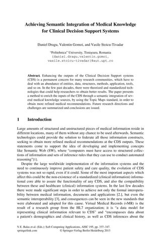 V.E. Balas et al. (Eds.): Soft Computing Applications, AISC 195, pp. 337–347.
springerlink.com © Springer-Verlag Berlin Heidelberg 2013
Achieving Semantic Integration of Medical Knowledge
for Clinical Decision Support Systems
Daniel Dragu, Valentin Gomoi, and Vasile Stoicu-Tivadar
“Politehnica” University, Timişoara, Romania
{daniel.dragu,valentin.gomoi,
vasile.stoicu-tivadar}@aut.upt.ro
Abstract. Enhancing the outputs of the Clinical Decision Support systems
(CDS) is a permanent concern for many research communities, which have to
deal with an abundance of entities, data, structures, methods, application, tools,
and so on. In the few past decades, there were theorized and standardized tech-
nologies that could help researchers to obtain better results. The paper presents
a method to enrich the inputs of the CDS through a semantic integration of sev-
eral medical knowledge sources, by using the Topic Maps standard, in order to
obtain more refined medical recommendations. Future research directions and
challenges are summarized and conclusions are issued.
1 Introduction
Large amounts of structured and unstructured pieces of medical information reside in
different locations, many of them without any chance to be used afterwards. Semantic
technologies could provide the solution to federate all those information constructs,
seeking to obtain more refined medical recommendations at the CDS outputs. These
statements come to support the idea of developing and implementing concepts
like Semantic Web (SW), where “computers must have access to structured collec-
tions of information and sets of inference rules that they can use to conduct automated
reasoning”[1].
Despite the large worldwide implementation of the information systems and the
need to continuously improve patient safety and care quality, the evolution of CDS
systems was not so rapid, even if it could. Some of the most important aspects which
affect this could be the non-existence of a standardized (clinical information) informa-
tional core able to assure the functionality of any CDS, and also the compatibility
between these and healthcare (clinical) information systems. In the last few decades
there were made significant steps in order to achieve not only the formal interopera-
bility between medical information, documents and applications [2.], but even the
semantic interoperability [3], and consequences can be seen in the new standards that
were elaborated and adopted for this cause. Virtual Medical Records (vMR) is the
result of a research group from the HL7 organization; it is “a data model for
representing clinical information relevant to CDS” and “encompasses data about
a patient's demographics and clinical history, as well as CDS inferences about the
 