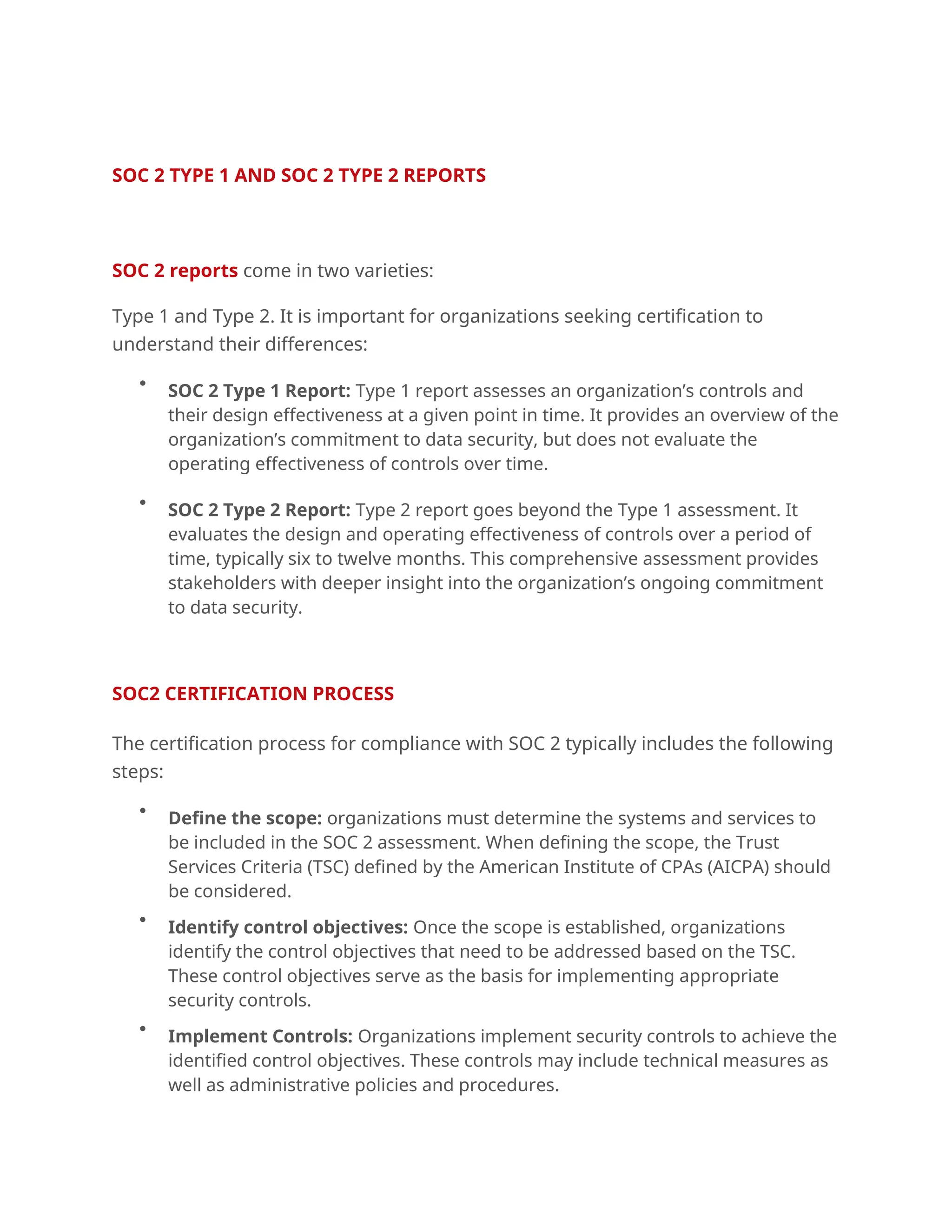 .
SOC 2 TYPE 1 AND SOC 2 TYPE 2 REPORTS
SOC 2 reports come in two varieties:
Type 1 and Type 2. It is important for organizations seeking certification to
understand their differences:

SOC 2 Type 1 Report: Type 1 report assesses an organization’s controls and
their design effectiveness at a given point in time. It provides an overview of the
organization’s commitment to data security, but does not evaluate the
operating effectiveness of controls over time.

SOC 2 Type 2 Report: Type 2 report goes beyond the Type 1 assessment. It
evaluates the design and operating effectiveness of controls over a period of
time, typically six to twelve months. This comprehensive assessment provides
stakeholders with deeper insight into the organization’s ongoing commitment
to data security.
.
SOC2 CERTIFICATION PROCESS
The certification process for compliance with SOC 2 typically includes the following
steps:

Define the scope: organizations must determine the systems and services to
be included in the SOC 2 assessment. When defining the scope, the Trust
Services Criteria (TSC) defined by the American Institute of CPAs (AICPA) should
be considered.

Identify control objectives: Once the scope is established, organizations
identify the control objectives that need to be addressed based on the TSC.
These control objectives serve as the basis for implementing appropriate
security controls.

Implement Controls: Organizations implement security controls to achieve the
identified control objectives. These controls may include technical measures as
well as administrative policies and procedures.
 