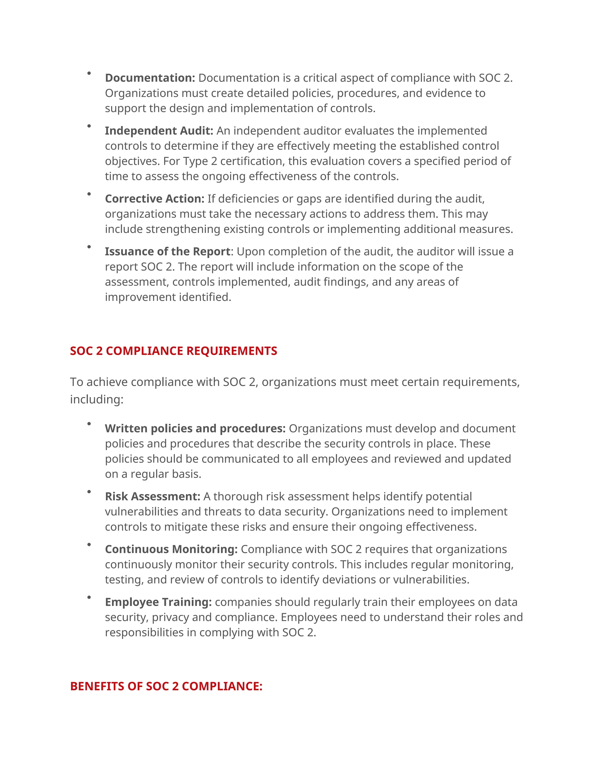 
Documentation: Documentation is a critical aspect of compliance with SOC 2.
Organizations must create detailed policies, procedures, and evidence to
support the design and implementation of controls.

Independent Audit: An independent auditor evaluates the implemented
controls to determine if they are effectively meeting the established control
objectives. For Type 2 certification, this evaluation covers a specified period of
time to assess the ongoing effectiveness of the controls.

Corrective Action: If deficiencies or gaps are identified during the audit,
organizations must take the necessary actions to address them. This may
include strengthening existing controls or implementing additional measures.

Issuance of the Report: Upon completion of the audit, the auditor will issue a
report SOC 2. The report will include information on the scope of the
assessment, controls implemented, audit findings, and any areas of
improvement identified.
.
SOC 2 COMPLIANCE REQUIREMENTS
To achieve compliance with SOC 2, organizations must meet certain requirements,
including:

Written policies and procedures: Organizations must develop and document
policies and procedures that describe the security controls in place. These
policies should be communicated to all employees and reviewed and updated
on a regular basis.

Risk Assessment: A thorough risk assessment helps identify potential
vulnerabilities and threats to data security. Organizations need to implement
controls to mitigate these risks and ensure their ongoing effectiveness.

Continuous Monitoring: Compliance with SOC 2 requires that organizations
continuously monitor their security controls. This includes regular monitoring,
testing, and review of controls to identify deviations or vulnerabilities.

Employee Training: companies should regularly train their employees on data
security, privacy and compliance. Employees need to understand their roles and
responsibilities in complying with SOC 2.
.
BENEFITS OF SOC 2 COMPLIANCE:
 