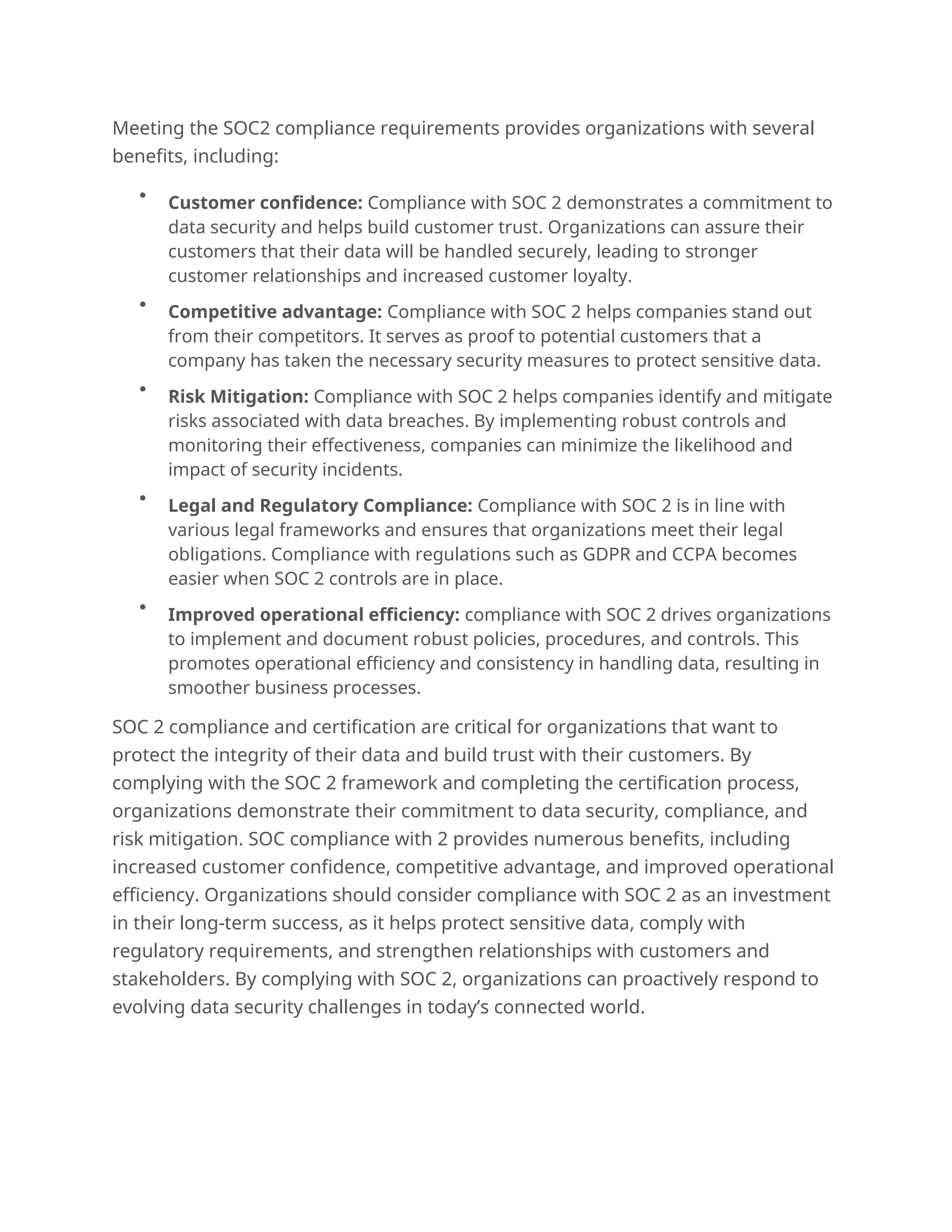 Meeting the SOC2 compliance requirements provides organizations with several
benefits, including:

Customer confidence: Compliance with SOC 2 demonstrates a commitment to
data security and helps build customer trust. Organizations can assure their
customers that their data will be handled securely, leading to stronger
customer relationships and increased customer loyalty.

Competitive advantage: Compliance with SOC 2 helps companies stand out
from their competitors. It serves as proof to potential customers that a
company has taken the necessary security measures to protect sensitive data.

Risk Mitigation: Compliance with SOC 2 helps companies identify and mitigate
risks associated with data breaches. By implementing robust controls and
monitoring their effectiveness, companies can minimize the likelihood and
impact of security incidents.

Legal and Regulatory Compliance: Compliance with SOC 2 is in line with
various legal frameworks and ensures that organizations meet their legal
obligations. Compliance with regulations such as GDPR and CCPA becomes
easier when SOC 2 controls are in place.

Improved operational efficiency: compliance with SOC 2 drives organizations
to implement and document robust policies, procedures, and controls. This
promotes operational efficiency and consistency in handling data, resulting in
smoother business processes.
SOC 2 compliance and certification are critical for organizations that want to
protect the integrity of their data and build trust with their customers. By
complying with the SOC 2 framework and completing the certification process,
organizations demonstrate their commitment to data security, compliance, and
risk mitigation. SOC compliance with 2 provides numerous benefits, including
increased customer confidence, competitive advantage, and improved operational
efficiency. Organizations should consider compliance with SOC 2 as an investment
in their long-term success, as it helps protect sensitive data, comply with
regulatory requirements, and strengthen relationships with customers and
stakeholders. By complying with SOC 2, organizations can proactively respond to
evolving data security challenges in today’s connected world.
.
 