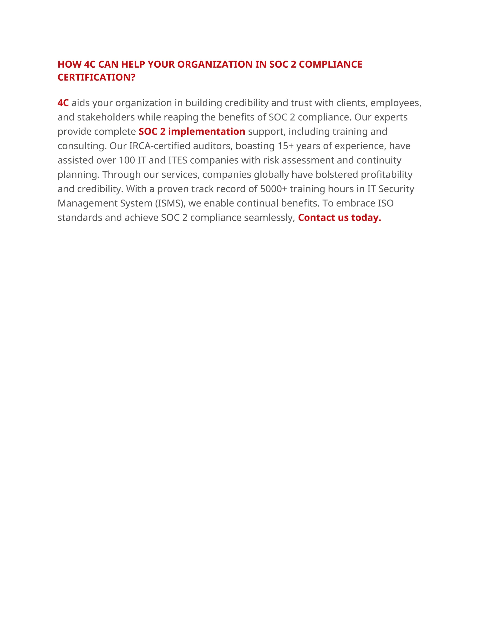 HOW 4C CAN HELP YOUR ORGANIZATION IN SOC 2 COMPLIANCE
CERTIFICATION?
4C aids your organization in building credibility and trust with clients, employees,
and stakeholders while reaping the benefits of SOC 2 compliance. Our experts
provide complete SOC 2 implementation support, including training and
consulting. Our IRCA-certified auditors, boasting 15+ years of experience, have
assisted over 100 IT and ITES companies with risk assessment and continuity
planning. Through our services, companies globally have bolstered profitability
and credibility. With a proven track record of 5000+ training hours in IT Security
Management System (ISMS), we enable continual benefits. To embrace ISO
standards and achieve SOC 2 compliance seamlessly, Contact us today.
 