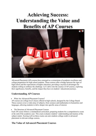 Achieving Success:
Understanding the Value and
Benefits of AP Courses
Advanced Placement (AP) courses have emerged as a cornerstone of academic excellence and
college preparation for high school students. These courses offer a bridge between the rigor of
high school and the expectations of higher education, providing a myriad of advantages for
students willing to embrace the challenge. Let’s delve into the essence of AP courses, exploring
their significance, benefits, and the impact they have on students’ educational journeys.
Understanding AP Courses
 What Are Advanced Placement Courses?
AP courses are college-level classes offered in high schools, designed by the College Board.
These courses cover a wide array of subjects, from sciences and mathematics to humanities and
languages, allowing students to delve deeper into specific areas of interest.
 The Structure of Advanced Placement Courses
Each AP course follows a standardized curriculum, preparing students for a comprehensive exam
at the end of the academic year. This exam evaluates students’ understanding and mastery of the
subject matter. Scoring well on these exams can earn students college credit or advanced
placement in relevant college courses.
The Value of Advanced Placement Courses
 