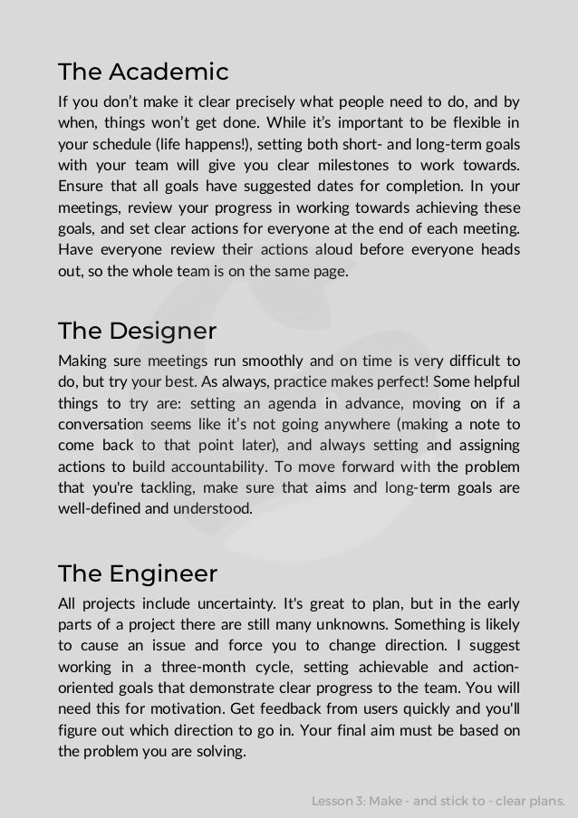The Academic
If you don’t make it clear precisely what people need to do, and by
when, things won’t get done. While it’s important to be flexible in
your schedule (life happens!), setting both short- and long-term goals
with your team will give you clear milestones to work towards.
Ensure that all goals have suggested dates for completion. In your
meetings, review your progress in working towards achieving these
goals, and set clear actions for everyone at the end of each meeting.
Have everyone review their actions aloud before everyone heads
out, so the whole team is on the same page.
The Designer
Making sure meetings run smoothly and on time is very difficult to
do, but try your best. As always, practice makes perfect! Some helpful
things to try are: setting an agenda in advance, moving on if a
conversation seems like it’s not going anywhere (making a note to
come back to that point later), and always setting and assigning
actions to build accountability. To move forward with the problem
that you're tackling, make sure that aims and long-term goals are
well-defined and understood.
The Engineer
All projects include uncertainty. It's great to plan, but in the early
parts of a project there are still many unknowns. Something is likely
to cause an issue and force you to change direction. I suggest
working in a three-month cycle, setting achievable and action-
oriented goals that demonstrate clear progress to the team. You will
need this for motivation. Get feedback from users quickly and you'll
figure out which direction to go in. Your final aim must be based on
the problem you are solving.
Lesson 3: Make - and stick to - clear plans.
 