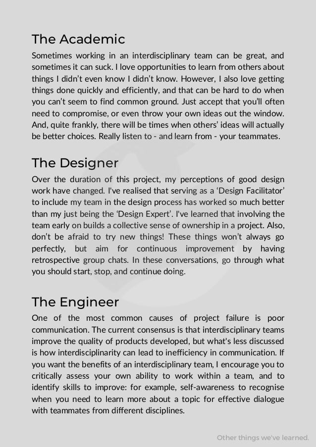 The Academic
Sometimes working in an interdisciplinary team can be great, and
sometimes it can suck. I love opportunities to learn from others about
things I didn’t even know I didn’t know. However, I also love getting
things done quickly and efficiently, and that can be hard to do when
you can’t seem to find common ground. Just accept that you’ll often
need to compromise, or even throw your own ideas out the window.
And, quite frankly, there will be times when others’ ideas will actually
be better choices. Really listen to - and learn from - your teammates.
The Designer
Over the duration of this project, my perceptions of good design
work have changed. I've realised that serving as a ‘Design Facilitator’
to include my team in the design process has worked so much better
than my just being the ‘Design Expert’. I've learned that involving the
team early on builds a collective sense of ownership in a project. Also,
don’t be afraid to try new things! These things won’t always go
perfectly, but aim for continuous improvement by having
retrospective group chats. In these conversations, go through what
you should start, stop, and continue doing.
The Engineer
One of the most common causes of project failure is poor
communication. The current consensus is that interdisciplinary teams
improve the quality of products developed, but what's less discussed
is how interdisciplinarity can lead to inefficiency in communication. If
you want the benefits of an interdisciplinary team, I encourage you to
critically assess your own ability to work within a team, and to
identify skills to improve: for example, self-awareness to recognise
when you need to learn more about a topic for effective dialogue
with teammates from different disciplines.
Other things we've learned.
 