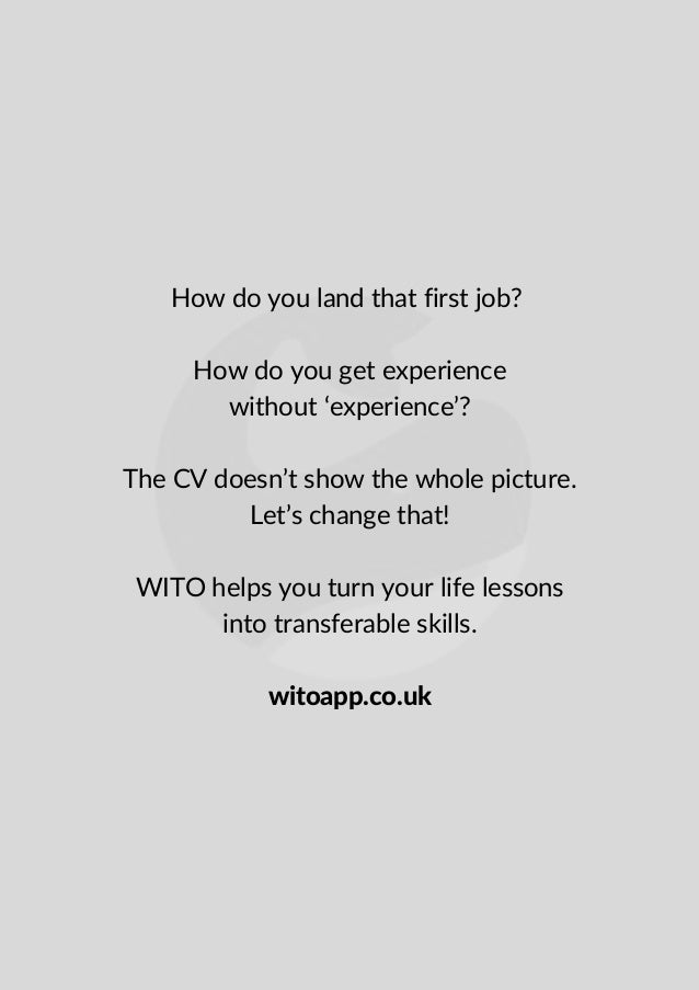 How do you land that first job?


How do you get experience
without ‘experience’?


The CV doesn’t show the whole picture.
Let’s change that!


WITO helps you turn your life lessons
into transferable skills.


witoapp.co.uk
 