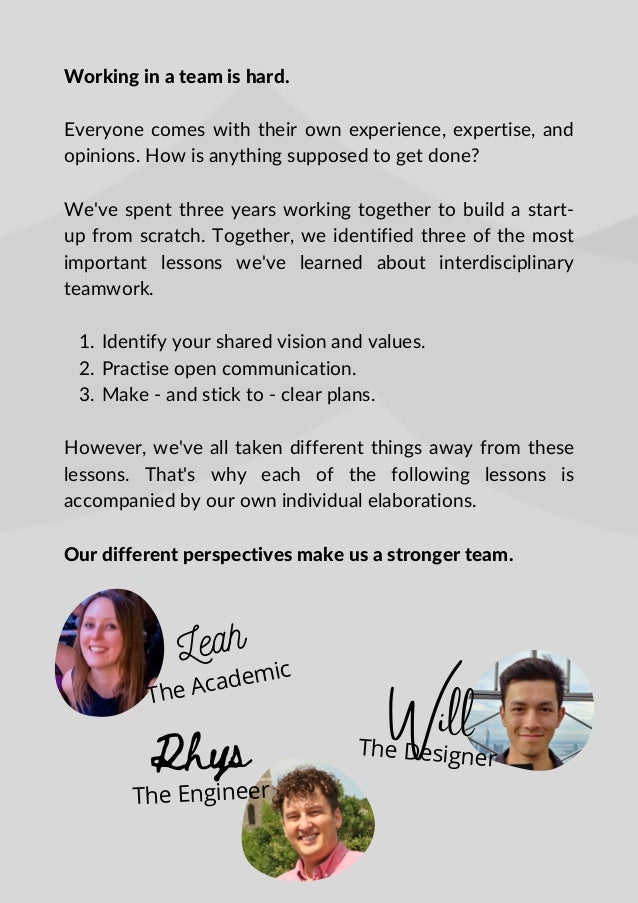 Leah
The Academic
Identify your shared vision and values.
Practise open communication.
Make - and stick to - clear plans.
Working in a team is hard.
Everyone comes with their own experience, expertise, and
opinions. How is anything supposed to get done?
We've spent three years working together to build a start-
up from scratch. Together, we identified three of the most
important lessons we've learned about interdisciplinary
teamwork.
1.
2.
3.
However, we've all taken different things away from these
lessons. That's why each of the following lessons is
accompanied by our own individual elaborations.
Our different perspectives make us a stronger team.
Rhys
The Engineer
Will
The Designer
 