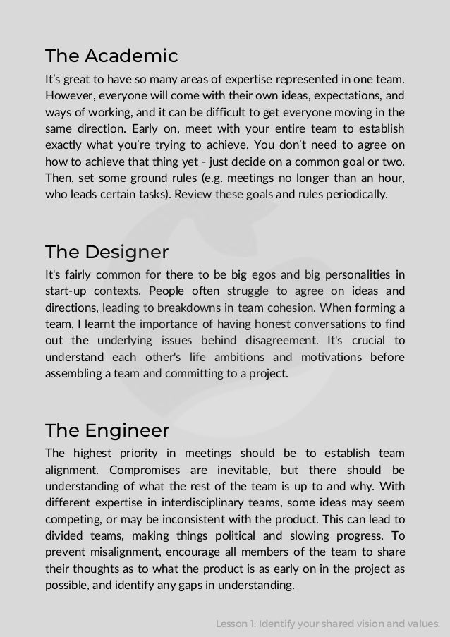 The Designer
It's fairly common for there to be big egos and big personalities in
start-up contexts. People often struggle to agree on ideas and
directions, leading to breakdowns in team cohesion. When forming a
team, I learnt the importance of having honest conversations to find
out the underlying issues behind disagreement. It's crucial to
understand each other's life ambitions and motivations before
assembling a team and committing to a project.
The Engineer
The highest priority in meetings should be to establish team
alignment. Compromises are inevitable, but there should be
understanding of what the rest of the team is up to and why. With
different expertise in interdisciplinary teams, some ideas may seem
competing, or may be inconsistent with the product. This can lead to
divided teams, making things political and slowing progress. To
prevent misalignment, encourage all members of the team to share
their thoughts as to what the product is as early on in the project as
possible, and identify any gaps in understanding.
The Academic
It’s great to have so many areas of expertise represented in one team.
However, everyone will come with their own ideas, expectations, and
ways of working, and it can be difficult to get everyone moving in the
same direction. Early on, meet with your entire team to establish
exactly what you’re trying to achieve. You don’t need to agree on
how to achieve that thing yet - just decide on a common goal or two.
Then, set some ground rules (e.g. meetings no longer than an hour,
who leads certain tasks). Review these goals and rules periodically.
Lesson 1: Identify your shared vision and values.
 