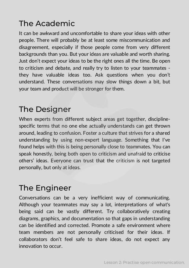 The Academic
It can be awkward and uncomfortable to share your ideas with other
people. There will probably be at least some miscommunication and
disagreement, especially if those people come from very different
backgrounds than you. But your ideas are valuable and worth sharing.
Just don’t expect your ideas to be the right ones all the time. Be open
to criticism and debate, and really try to listen to your teammates -
they have valuable ideas too. Ask questions when you don’t
understand. These conversations may slow things down a bit, but
your team and product will be stronger for them.
The Designer
When experts from different subject areas get together, discipline-
specific terms that no one else actually understands can get thrown
around, leading to confusion. Foster a culture that strives for a shared
understanding by using non-expert language. Something that I've
found helps with this is being personally close to teammates. You can
speak honestly, being both open to criticism and unafraid to criticise
others’ ideas. Everyone can trust that the criticism is not targeted
personally, but only at ideas.
The Engineer
Conversations can be a very inefficient way of communicating.
Although your teammates may say a lot, interpretations of what's
being said can be vastly different. Try collaboratively creating
diagrams, graphics, and documentation so that gaps in understanding
can be identified and corrected. Promote a safe environment where
team members are not personally criticised for their ideas. If
collaborators don’t feel safe to share ideas, do not expect any
innovation to occur.
Lesson 2: Practise open communication.
 