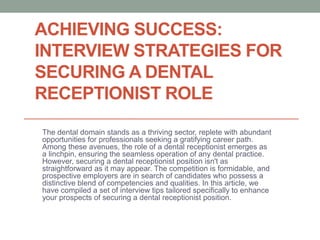 ACHIEVING SUCCESS:
INTERVIEW STRATEGIES FOR
SECURING A DENTAL
RECEPTIONIST ROLE
The dental domain stands as a thriving sector, replete with abundant
opportunities for professionals seeking a gratifying career path.
Among these avenues, the role of a dental receptionist emerges as
a linchpin, ensuring the seamless operation of any dental practice.
However, securing a dental receptionist position isn't as
straightforward as it may appear. The competition is formidable, and
prospective employers are in search of candidates who possess a
distinctive blend of competencies and qualities. In this article, we
have compiled a set of interview tips tailored specifically to enhance
your prospects of securing a dental receptionist position.
 