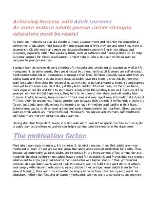 Achieving Success with Adult Learners
As more mature adults pursue career changes,
educators must be ready!
As more and more mature adults decide to make a career move and re-enter the educational
environment, educators must have a firm understanding of who they are and what they want to
accomplish. Clearly, more and more sophisticated learners are enrolling in our educational
programs, especially within the specialty fields, such as esthetics and massage therapy. To help
us better prepare for this special learner, it might help to take a look at how these learners
compare to younger learners.
Younger learners tend to depend on others for material and psychological support as well as life
management. In other words, they are directed by others, while adult learners are self-directed.
Adult learners depend on themselves to manage their lives. Children basically learn what they are
told to learn and view it as important because adults have told them it is so. Adults, however,
learn best when they view the potential outcome to be of personal value to them. Young learners
have yet to experience much of life, yet they learn quickly. Adult learners, on the other hand,
have experienced life and tend to learn more slowly even though they learn well. Because of the
younger learners’ limited experience, they tend to be open to new ideas and will readily take
them in. Adults, however, have opinions of their own and may reject new information if it doesn’t
“fit” into their life experience. Young people learn because they are told it will benefit them in the
future, but adults generally expect the learning to have immediate applicability in their lives.
External motivation, such as good grades and praise from parents and teachers, affect younger
learners while adults are more motivated intrinsically. Feelings of achievement, self-worth and
self-esteem are more important to adult learners.
Having identified those differences, it is also relevant to look at ten specific factors as they apply
to adult learners and how educators can help accommodate their needs in the classroom.
The motivation factor.
Most adult learning is voluntary; it’s a choice. It stands to reason, then, that adults are more
motivated to learn. There are several areas that serve as sources of motivation for adults. They
include: a) community welfare: adults are interested in the improvement of the community and
mankind; b) social relationships: adults have a need for associations and friendships; c) prestige:
adults want to enjoy personal advancement and achieve a higher status in their professional
position; d) expectation achievement: adults basically want to fulfill the expectations of others
and comply with relevant instructions; e) acquisition of knowledge: some adults learn for the
sake of learning; they want more knowledge simply because they have an inquiring mind. As
educators, rather than focusing on learner motivation, we may want to consider spending more
 