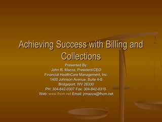 Achieving Success with Billing and
           Collections
                    Presented By:
            John R. Mazza, President/CEO
       Financial HealthCare Management, Inc.
           1400 Johnson Avenue, Suite 4-S
                Bridgeport, WV 26330
       PH: 304-842-0307 Fax: 304-842-0315
     Web: www.fhcm.net Email: jrmazza@fhcm.net
 