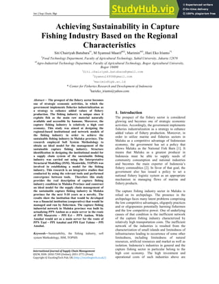 Int. J Sup. Chain. Mgt Vol. 5, No. 3, September 2016
40
Achieving Sustainability in Capture
Fishing Industry Based on the Regional
Characteristics
Siti Chairiyah Batubara#1
, M Syamsul Maarif##2
, Marimin##3
, Hari Eko Irianto*3
#
Food Technology Department, Faculty of Agricultural Technology, Sahid University, Jakarta 12870
##
Agro-Industrial Technology Department, Faculty of Agricultural Technology, Bogor Agricultural University,
Bogor 16680
1
Siti.chairiyah.batubara@gmail.com
2
Syamsul4958@gmail.com
3
marimin@ipb.ac.id
* Center for Fisheries Research and Development of Indonesia
3
harieko_irianto@yahoo.com
Abstract— The prospect of the fishery sector becomes
one of strategic economic activities, in which the
government implements fisheries industrialization as
a strategy to enhance added values of fishery
production. The fishing industry is unique since it
exploits fish as the main raw material naturally
available and accessible by humans. Moreover, the
capture fishing industry is relatively a high cost
economy. This study was aimed at designing the
regional-based institutional and network models of
the fishing industry in order to achieve the
sustainable fishing industry in Maluku province. The
research employed Soft System Methodology to
obtain an ideal model for the management of the
sustainable capture fishing industry. Structure
identification in designing the institutional model for
a supply chain system of the sustainable fishing
industry was carried out using the Interpretative
Structural Modelling (ISM). Meanwhile, TOPSIS was
involved in establishing a model for the fishing
industry. This research is an integrative studies that
conducted by using the relevant tools and performed
convergence between tools. Therefore this study
provides the real description of capture fishing
industry condition in Maluku Province and construct
an ideal model for the supply chain management of
the sustainable capture fishing industry in Maluku
province for the next 5-10 years as a novelty. The
results show the institution that would be developed
was a financial institution (cooperative) that would be
managed and run by fishermen. The capture fishing
industrial network in Maluku province was built by
actualizing PPN Ambon as a main server in the route
of PPI Masarette – PPI Eri – PPN Ambon. While
Amahai would act as a main server for the route of
PPN Tual – PPI Amahai and PPI East Tahme – PPI
Amahai.
Keywords—Sustainability, the fishing industry, soft
system Methodology, ISM, TOPSIS
1. Introduction
The prospect of the fishery sector is considered
glowing and becomes one of strategic economic
activities. Accordingly, the government implements
fisheries industrialization as a strategy to enhance
added values of fishery production. Moreover, in
order to utilize marine and fisheries sectors in
Maluku as a competitive advantage of Indonesian
economy, the government has set a policy that
allows Maluku as the National Fish Barn [1]. It
means that Maluku as a greatest producer in
Indonesia must be able to supply needs of
community consumption and national industries
and becomes the main exporter of Indonesia’s
fishery commodities [2]. In favor of that goal, the
government also has issued a policy to set a
national fishery logistic system as an appropriate
mechanism in managing flows of marine and
fishery products.
The capture fishing industry sector in Maluku is
relied on its archipelago. The presence in the
archipelago faces many latent problems comprising
the low competitive advantages, oligopoly practices
and or oligopsonies potentially harming fishermen
and the low competitive power. One of underlying
causes of that condition is the inefficient network
of the capture fishing industry characterized by
relatively high transportation costs. The inefficient
network of the industries is resulted from the
characterization of small islands and limitedness of
infrastructures leading to occurrence of some other
limitedness, including limitedness of natural
resources, artificial resources and market as well as
isolation. Indonesia’s industries in general and the
capture fishing sector in particular belong to the
high cost economy. The high investment and
operational costs of such industries above are
______________________________________________________________
International Journal of Supply Chain Management
IJSCM, ISSN: 2050-7399 (Online), 2051-3771 (Print)
Copyright © ExcelingTech Pub, UK (http://excelingtech.co.uk/)
 