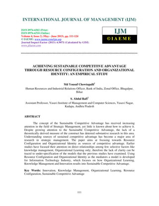 International Journal of Management (IJM), ISSN 0976 – 6502(Print), ISSN 0976 -
6510(Online), Volume 4, Issue 3, May- June (2013)
111
ACHIEVING SUSTAINABLE COMPETITIVE ADVANTAGE
THROUGH RESOURCE CONFIGURATION AND ORGANIZATIONAL
IDENTITY: AN EMPIRICAL STUDY
Md Yousuf Chowtupalli1
Human Resources and Industrial Relations Officer, Bank of India, Zonal Office, Bhagalpur,
Bihar
S. Abdul Rafi2
Assistant Professor, Vasavi Institute of Management and Computer Sciences, Vasavi Nagar,
Kadapa, Andhra Pradesh
ABSTRACT
The concept of the Sustainable Competitive Advantage has received increasing
attention in the field of Strategic Management, yet little is known about how to achieve it.
Despite growing attention to the Sustainable Competitive Advantage, the lack of a
theoretically derived measure of the construct has deterred substantive research in this area.
Understanding sources of sustained competitive advantage has become a major area of
research in strategic management. The paper aims at focusing towards Resource
Configuration and Organizational Identity as sources of competitive advantage. Earlier
studies have focused their attention on direct relationships among few selective factors like
knowledge management, Organizational Learning only; therefore the lack of clarity can be
traced to under-specification of the models that the previous studies have examined. Using
Resource Configuration and Organizational Identity as the mediators a model is developed
for Information Technology Industry, which focuses on how Organizational Learning,
Knowledge Management and Innovation results into Sustainable Competitive Advantage.
Key Words: Innovation, Knowledge Management, Organizational Learning, Resource
Configuration, Sustainable Competitive Advantage
INTERNATIONAL JOURNAL OF MANAGEMENT (IJM)
ISSN 0976-6502 (Print)
ISSN 0976-6510 (Online)
Volume 4, Issue 3, (May - June 2013), pp. 111-124
© IAEME: www.iaeme.com/ijm.asp
Journal Impact Factor (2013): 6.9071 (Calculated by GISI)
www.jifactor.com
IJM
© I A E M E
 