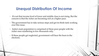 • It’s not that income level of lower and middle class is not rising. But the
concern is that the richer are becoming rich at a higher pace.
• The government has to take serious steps and get its think tank working
over this issue.
• India’s main population is comprised of these poor people with the
richer ones numbering in few thousands only.
• If these people get neglected, government will bear the burn in the
elections.
Unequal Distribution Of Income
12
 