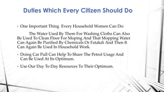 • One Important Thing Every Household Women Can Do:
The Water Used By Them For Washing Cloths Can Also
Be Used To Clean Floor For Moping And That Mopping Water
Can Again Be Purified By Chemicals Or Fatakdi And Then It
Can Again Be Used In Household Work.
• Doing Car Pull Can Help To Share The Petrol Usage And
Can Be Used At Its Optimum.
• Use Our Day To Day Resources To Their Optimum.
Duties Which Every Citizen Should Do
15
 