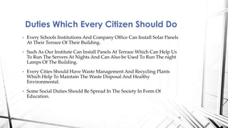 • Every Schools Institutions And Company Office Can Install Solar Panels
At Their Terrace Of Their Building.
• Such As Our Institute Can Install Panels At Terrace Which Can Help Us
To Run The Servers At Nights And Can Also be Used To Run The night
Lamps Of The Building.
• Every Cities Should Have Waste Management And Recycling Plants
Which Help To Maintain The Waste Disposal And Healthy
Environmental.
• Some Social Duties Should Be Spread In The Society In Form Of
Education.
Duties Which Every Citizen Should Do
16
 