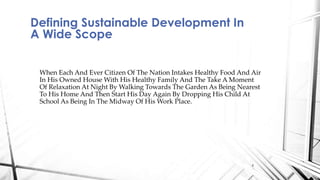 When Each And Ever Citizen Of The Nation Intakes Healthy Food And Air
In His Owned House With His Healthy Family And The Take A Moment
Of Relaxation At Night By Walking Towards The Garden As Being Nearest
To His Home And Then Start His Day Again By Dropping His Child At
School As Being In The Midway Of His Work Place.
Defining Sustainable Development In
A Wide Scope
4
 