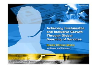 CONFIDENTIAL




                                                                                             Achieving Sustainable
                                                                                             and Inclusive Growth
                                                                                             Through Global
                                                                                             Sourcing of Services
                                                                                             Barnik Chitran Maitra
                                                                                             McKinsey and Company




This report is solely for the use of client personnel. No part of it may be circulated, quoted, or reproduced for distribution
outside the client organization without prior written approval from McKinsey & Company. This material was used by McKinsey
& Company during an oral presentation; it is not a complete record of the discussion.
 